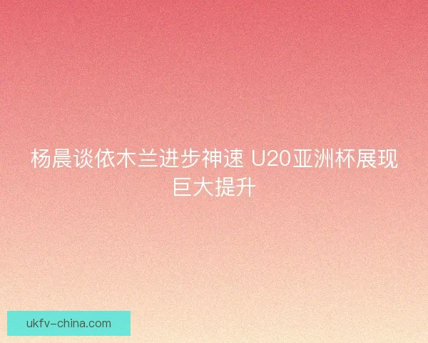 杨晨谈依木兰进步神速 U20亚洲杯展现巨大提升