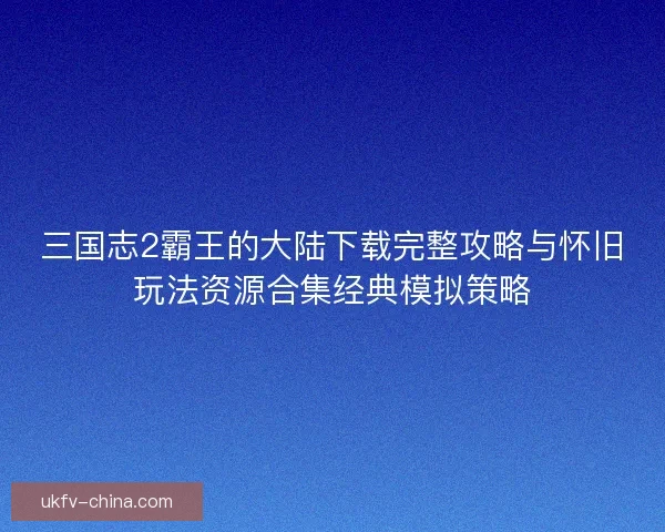 三国志2霸王的大陆下载完整攻略与怀旧玩法资源合集经典模拟策略
