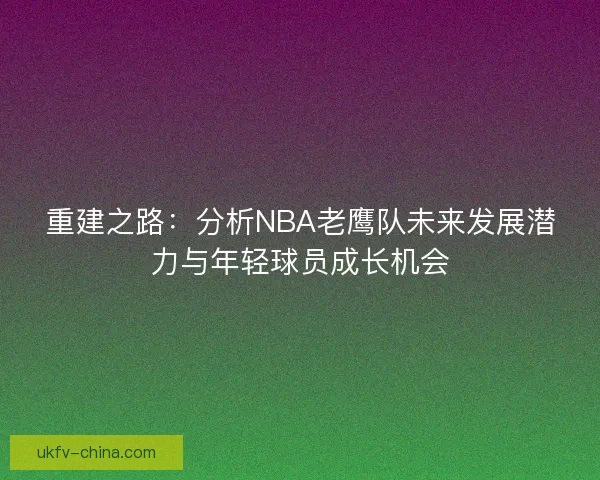 重建之路：分析NBA老鹰队未来发展潜力与年轻球员成长机会