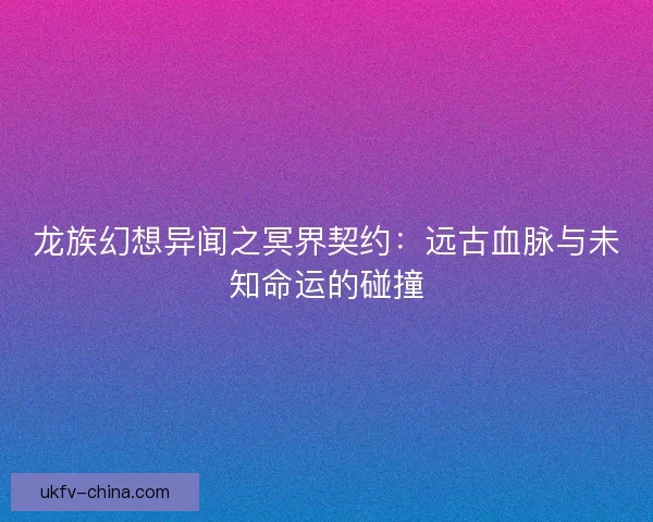 龙族幻想异闻之冥界契约：远古血脉与未知命运的碰撞