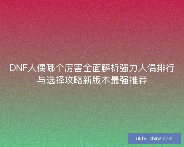 DNF人偶哪个厉害全面解析强力人偶排行与选择攻略新版本最强推荐