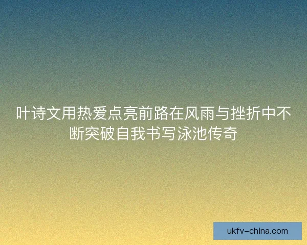 叶诗文用热爱点亮前路在风雨与挫折中不断突破自我书写泳池传奇