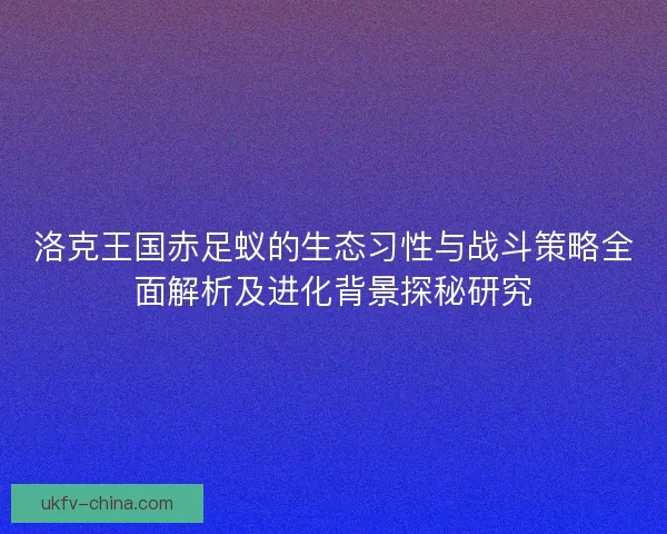 洛克王国赤足蚁的生态习性与战斗策略全面解析及进化背景探秘研究