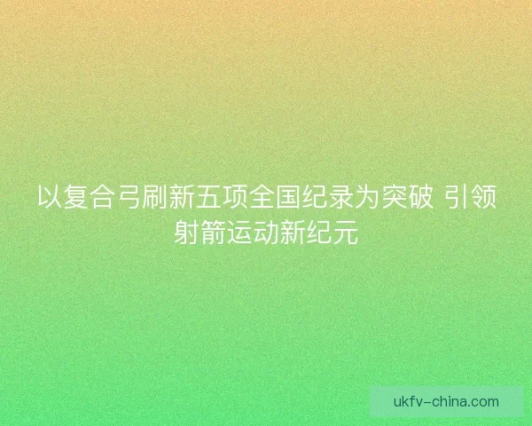 以复合弓刷新五项全国纪录为突破 引领射箭运动新纪元