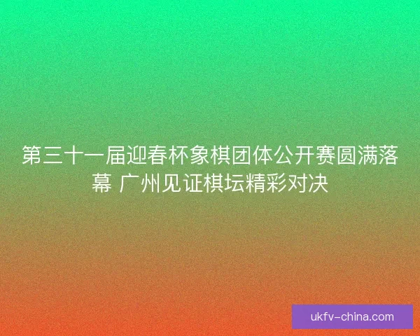 第三十一届迎春杯象棋团体公开赛圆满落幕 广州见证棋坛精彩对决