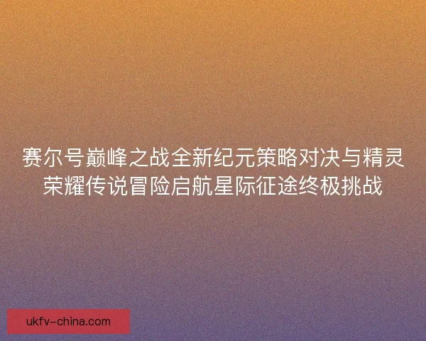 赛尔号巅峰之战全新纪元策略对决与精灵荣耀传说冒险启航星际征途终极挑战