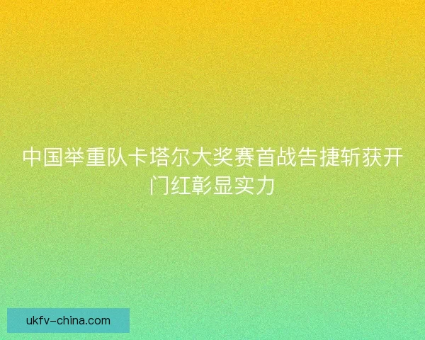 中国举重队卡塔尔大奖赛首战告捷斩获开门红彰显实力