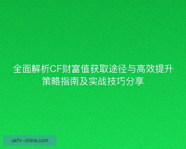 全面解析CF财富值获取途径与高效提升策略指南及实战技巧分享