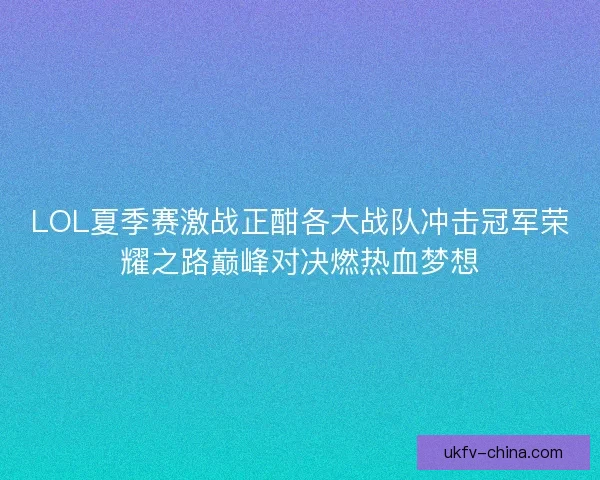 LOL夏季赛激战正酣各大战队冲击冠军荣耀之路巅峰对决燃热血梦想