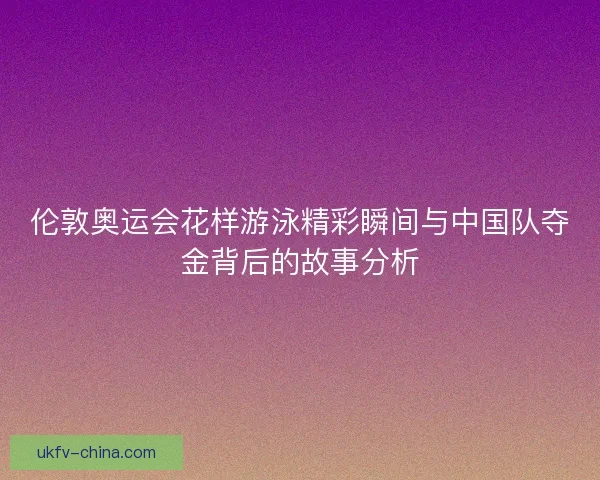 伦敦奥运会花样游泳精彩瞬间与中国队夺金背后的故事分析