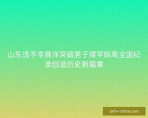 山东选手李晨洋突破男子撑竿跳高全国纪录创造历史新篇章