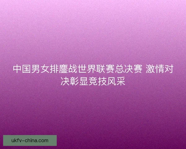 中国男女排鏖战世界联赛总决赛 激情对决彰显竞技风采